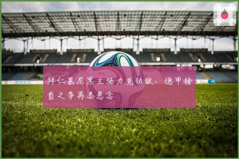 拜仁慕尼黑主场力克劲敌，德甲榜首之争再添悬念