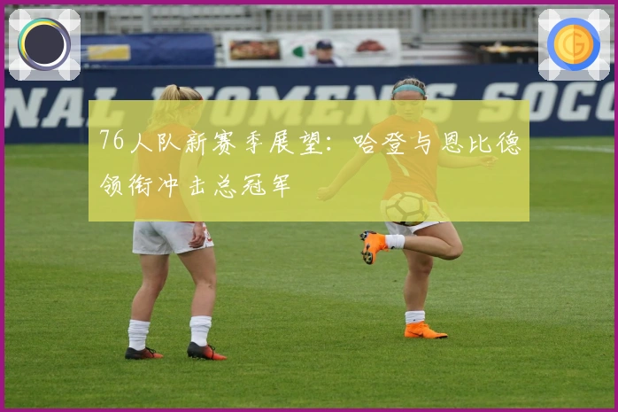 76人队新赛季展望：哈登与恩比德领衔冲击总冠军