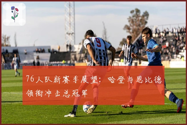 76人队新赛季展望：哈登与恩比德领衔冲击总冠军