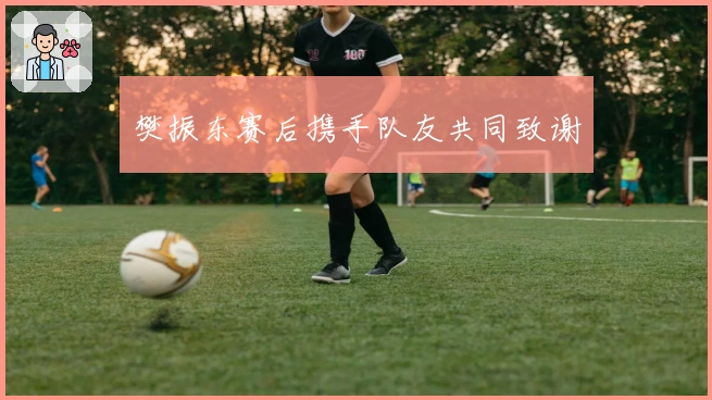 樊振东赛后携手队友共同致谢