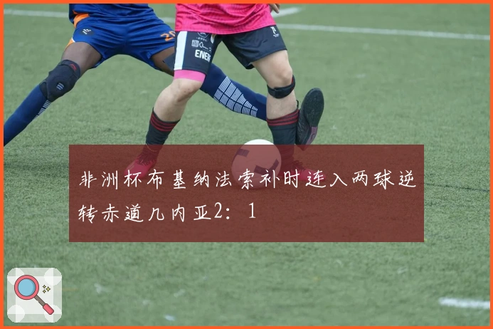 非洲杯布基纳法索补时连入两球逆转赤道几内亚2：1