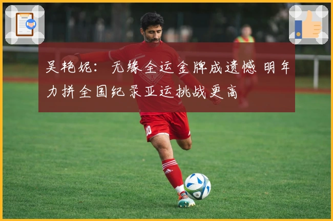 吴艳妮：无缘全运金牌成遗憾 明年力拼全国纪录亚运挑战更高