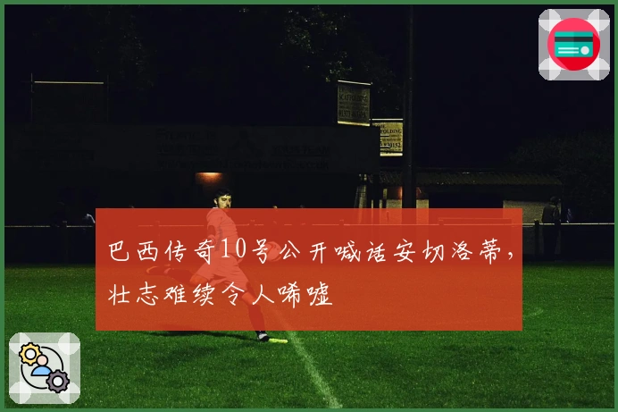 巴西传奇10号公开喊话安切洛蒂，壮志难续令人唏嘘