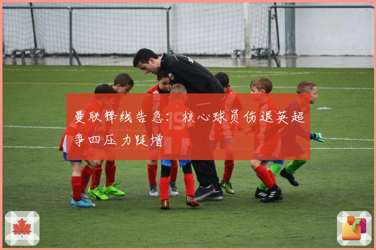 曼联锋线告急：核心球员伤退英超争四压力陡增