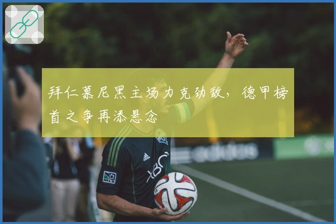 拜仁慕尼黑主场力克劲敌，德甲榜首之争再添悬念