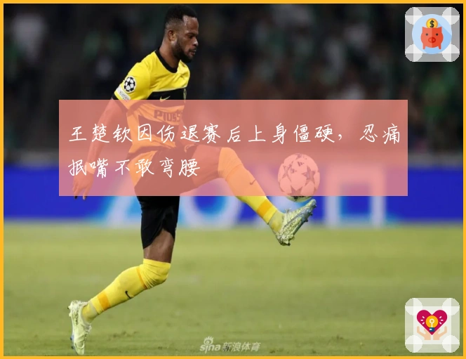 王楚钦因伤退赛后上身僵硬，忍痛抿嘴不敢弯腰