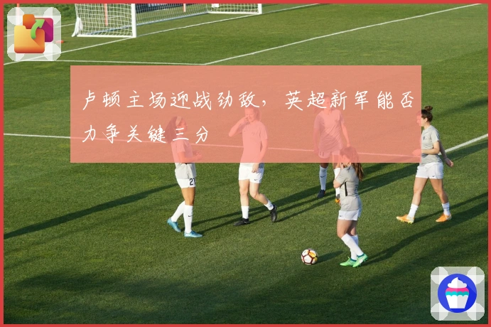 卢顿主场迎战劲敌，英超新军能否力争关键三分