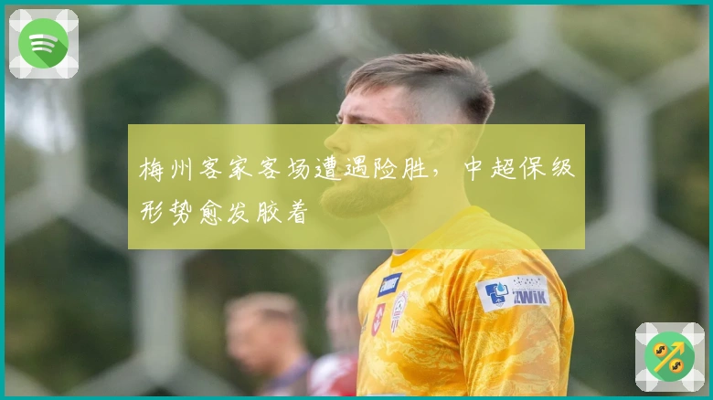 梅州客家客场遭遇险胜，中超保级形势愈发胶着