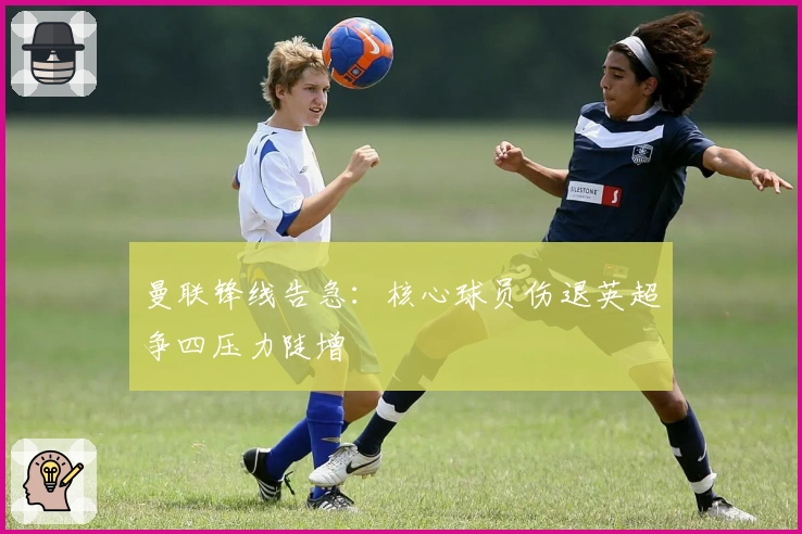 曼联锋线告急：核心球员伤退英超争四压力陡增